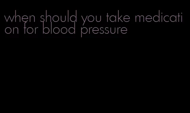 when should you take medication for blood pressure
