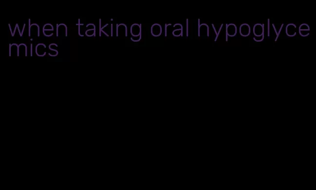when taking oral hypoglycemics