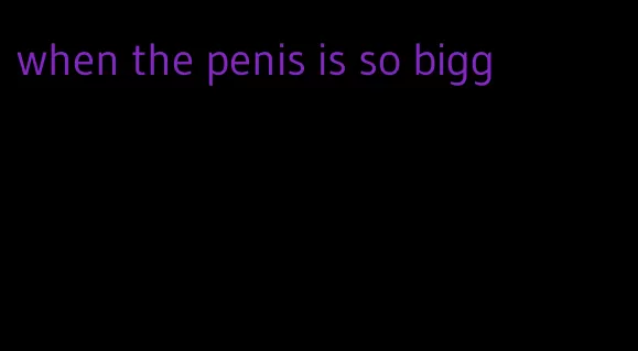 when the penis is so bigg