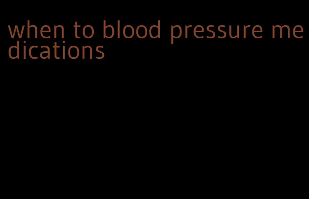 when to blood pressure medications