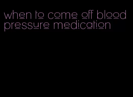 when to come off blood pressure medication