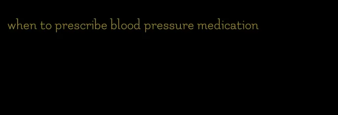 when to prescribe blood pressure medication