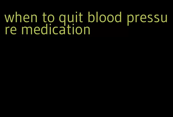 when to quit blood pressure medication
