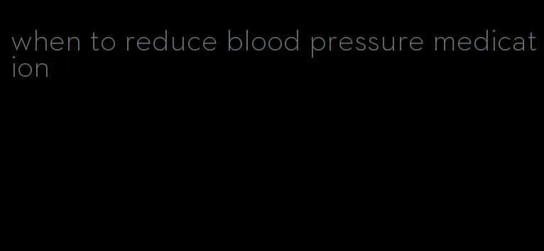 when to reduce blood pressure medication