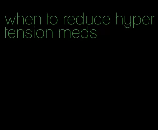 when to reduce hypertension meds