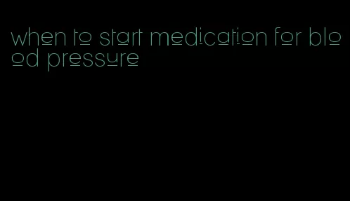 when to start medication for blood pressure