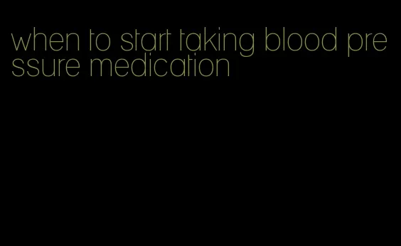 when to start taking blood pressure medication