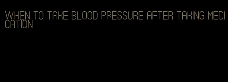when to take blood pressure after taking medication