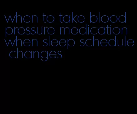 when to take blood pressure medication when sleep schedule changes