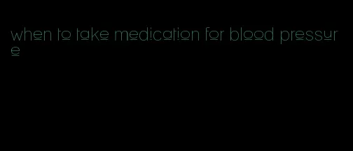 when to take medication for blood pressure