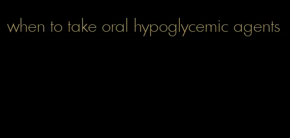 when to take oral hypoglycemic agents