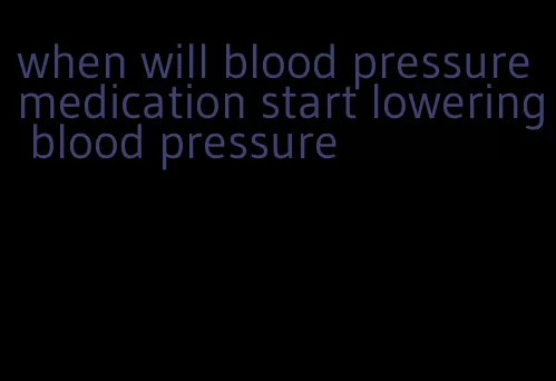 when will blood pressure medication start lowering blood pressure