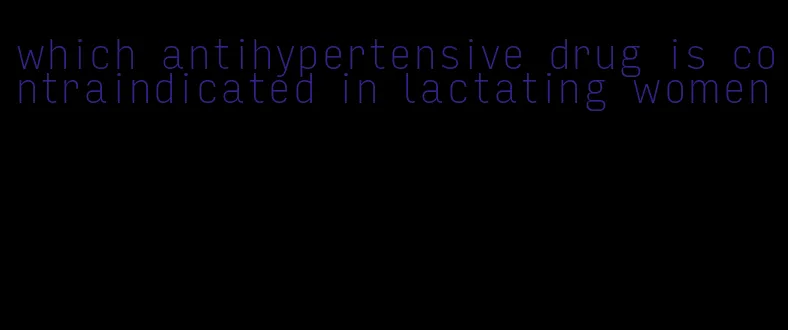 which antihypertensive drug is contraindicated in lactating women