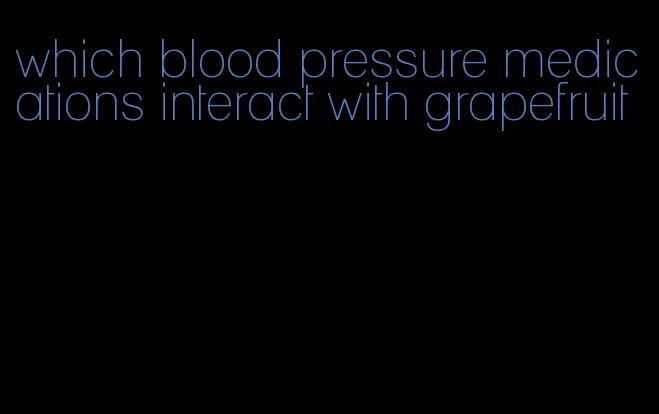 which blood pressure medications interact with grapefruit