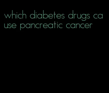 which diabetes drugs cause pancreatic cancer