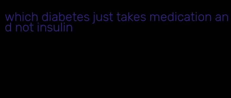 which diabetes just takes medication and not insulin