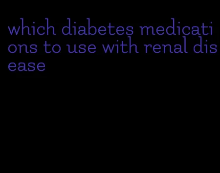 which diabetes medications to use with renal disease