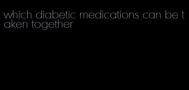 which diabetic medications can be taken together