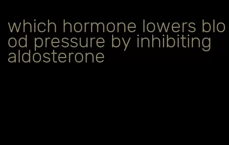 which hormone lowers blood pressure by inhibiting aldosterone