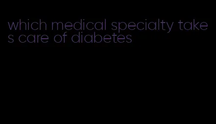 which medical specialty takes care of diabetes