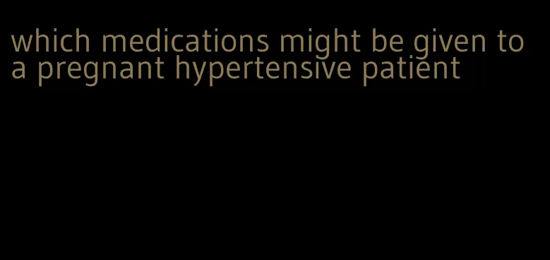 which medications might be given to a pregnant hypertensive patient