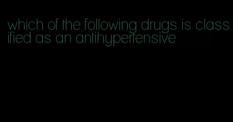which of the following drugs is classified as an antihypertensive