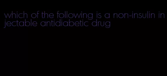 which of the following is a non-insulin injectable antidiabetic drug