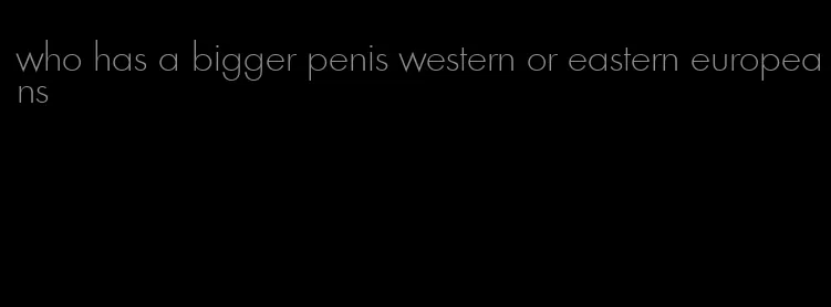 who has a bigger penis western or eastern europeans
