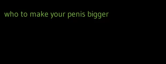 who to make your penis bigger