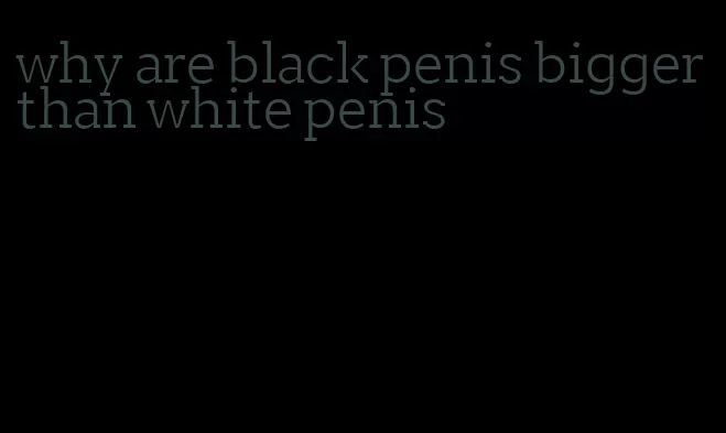 why are black penis bigger than white penis