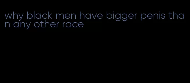 why black men have bigger penis than any other race