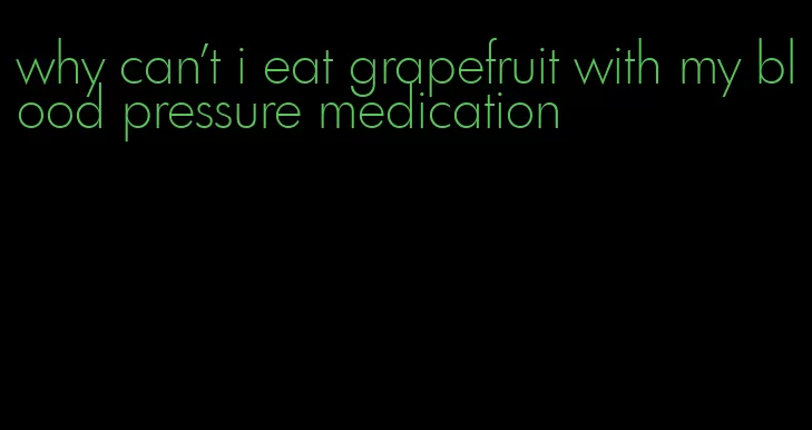 why can't i eat grapefruit with my blood pressure medication