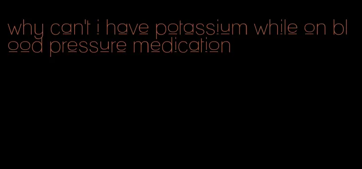 why can't i have potassium while on blood pressure medication