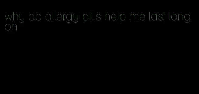 why do allergy pills help me last long on
