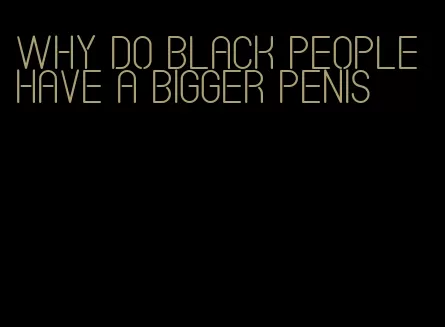 why do black people have a bigger penis