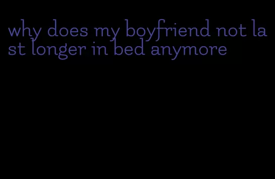 why does my boyfriend not last longer in bed anymore