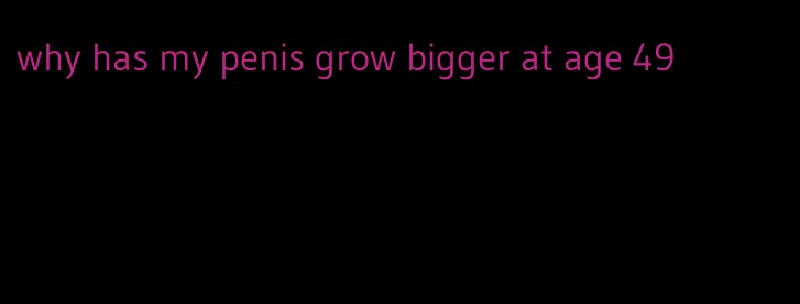 why has my penis grow bigger at age 49
