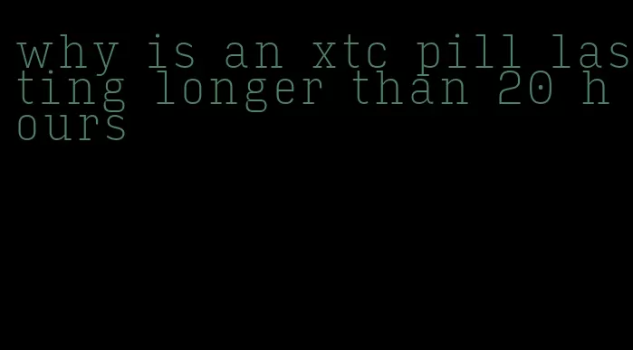 why is an xtc pill lasting longer than 20 hours