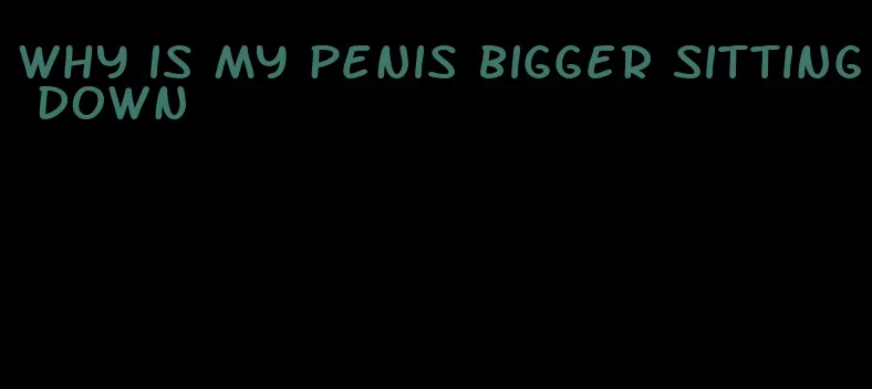 why is my penis bigger sitting down