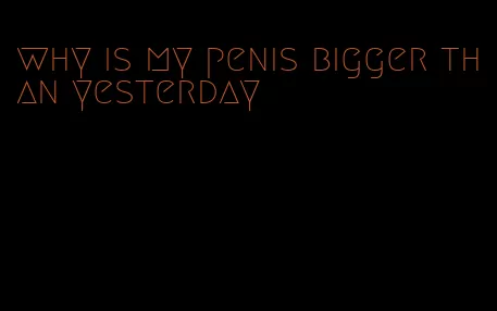 why is my penis bigger than yesterday
