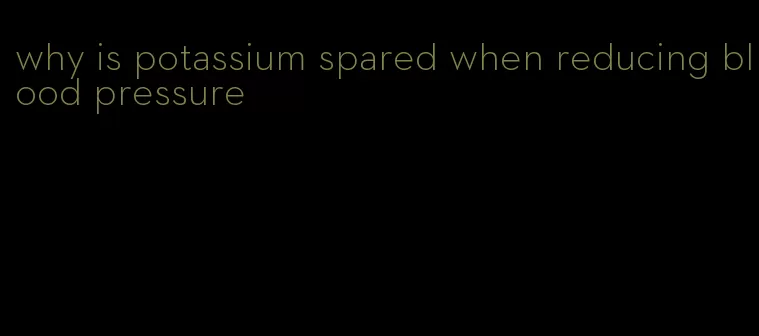 why is potassium spared when reducing blood pressure