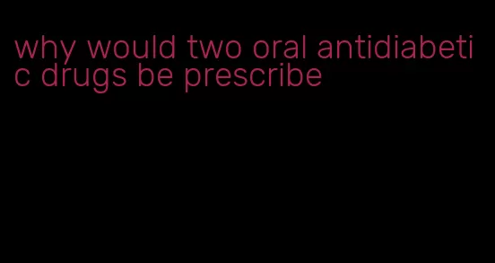 why would two oral antidiabetic drugs be prescribe
