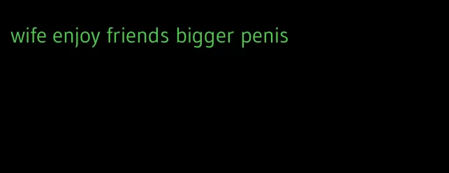 wife enjoy friends bigger penis