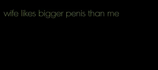 wife likes bigger penis than me