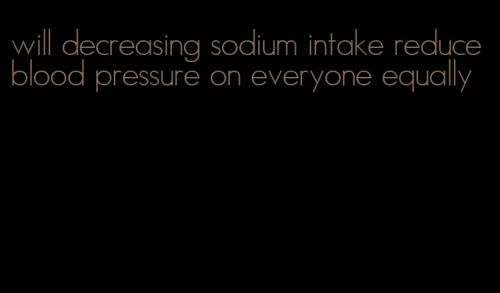 will decreasing sodium intake reduce blood pressure on everyone equally