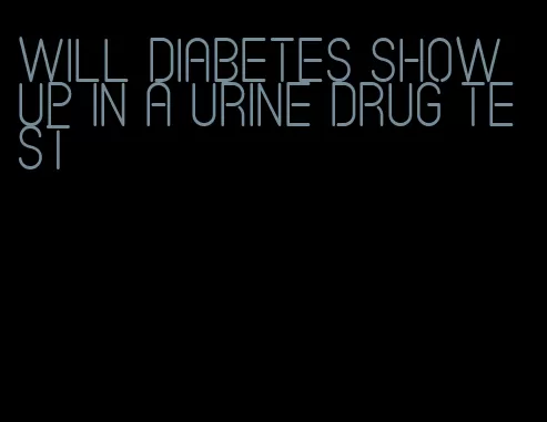 will diabetes show up in a urine drug test