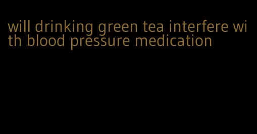 will drinking green tea interfere with blood pressure medication