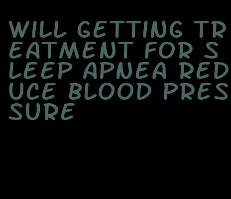 will getting treatment for sleep apnea reduce blood pressure