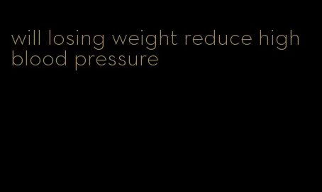 will losing weight reduce high blood pressure