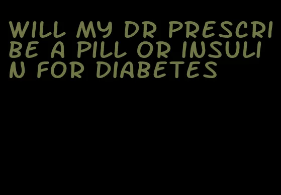 will my dr prescribe a pill or insulin for diabetes